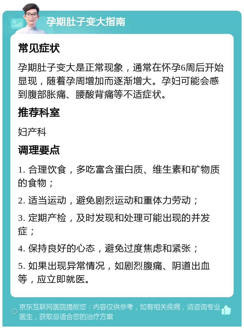 孕期肚子变大指南 常见症状 孕期肚子变大是正常现象，通常在怀孕6周后开始显现，随着孕周增加而逐渐增大。孕妇可能会感到腹部胀痛、腰酸背痛等不适症状。 推荐科室 妇产科 调理要点 1. 合理饮食，多吃富含蛋白质、维生素和矿物质的食物； 2. 适当运动，避免剧烈运动和重体力劳动； 3. 定期产检，及时发现和处理可能出现的并发症； 4. 保持良好的心态，避免过度焦虑和紧张； 5. 如果出现异常情况，如剧烈腹痛、阴道出血等，应立即就医。