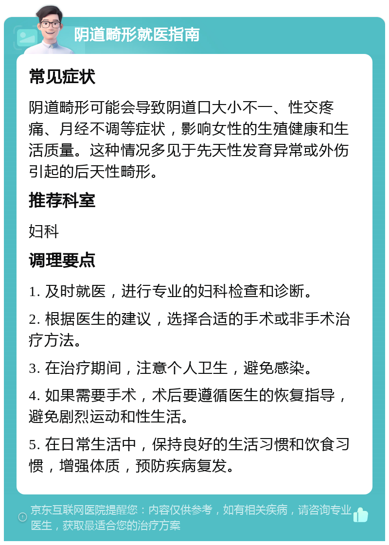 阴道畸形就医指南 常见症状 阴道畸形可能会导致阴道口大小不一、性交疼痛、月经不调等症状，影响女性的生殖健康和生活质量。这种情况多见于先天性发育异常或外伤引起的后天性畸形。 推荐科室 妇科 调理要点 1. 及时就医，进行专业的妇科检查和诊断。 2. 根据医生的建议，选择合适的手术或非手术治疗方法。 3. 在治疗期间，注意个人卫生，避免感染。 4. 如果需要手术，术后要遵循医生的恢复指导，避免剧烈运动和性生活。 5. 在日常生活中，保持良好的生活习惯和饮食习惯，增强体质，预防疾病复发。