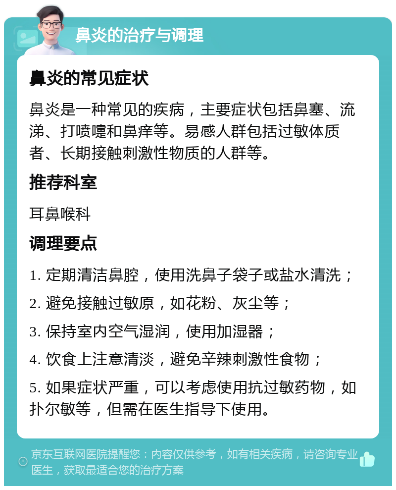 鼻炎的治疗与调理 鼻炎的常见症状 鼻炎是一种常见的疾病，主要症状包括鼻塞、流涕、打喷嚏和鼻痒等。易感人群包括过敏体质者、长期接触刺激性物质的人群等。 推荐科室 耳鼻喉科 调理要点 1. 定期清洁鼻腔，使用洗鼻子袋子或盐水清洗； 2. 避免接触过敏原，如花粉、灰尘等； 3. 保持室内空气湿润，使用加湿器； 4. 饮食上注意清淡，避免辛辣刺激性食物； 5. 如果症状严重，可以考虑使用抗过敏药物，如扑尔敏等，但需在医生指导下使用。