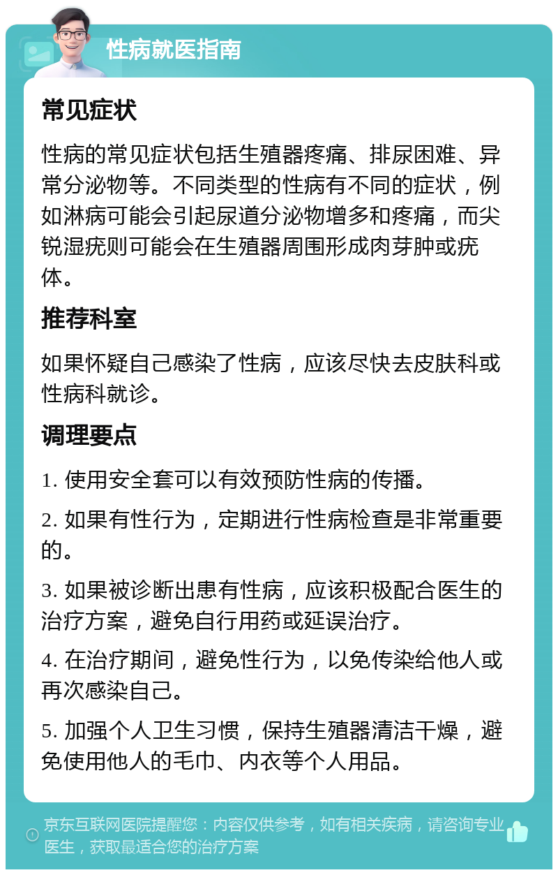 性病就医指南 常见症状 性病的常见症状包括生殖器疼痛、排尿困难、异常分泌物等。不同类型的性病有不同的症状，例如淋病可能会引起尿道分泌物增多和疼痛，而尖锐湿疣则可能会在生殖器周围形成肉芽肿或疣体。 推荐科室 如果怀疑自己感染了性病，应该尽快去皮肤科或性病科就诊。 调理要点 1. 使用安全套可以有效预防性病的传播。 2. 如果有性行为，定期进行性病检查是非常重要的。 3. 如果被诊断出患有性病，应该积极配合医生的治疗方案，避免自行用药或延误治疗。 4. 在治疗期间，避免性行为，以免传染给他人或再次感染自己。 5. 加强个人卫生习惯，保持生殖器清洁干燥，避免使用他人的毛巾、内衣等个人用品。