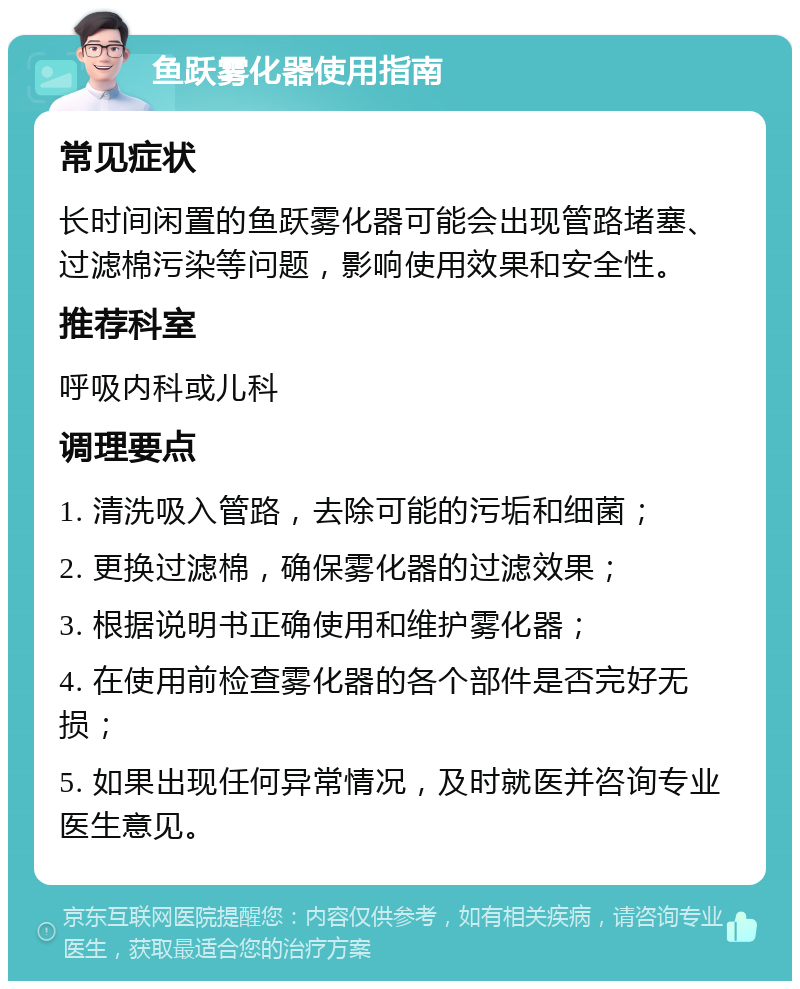 鱼跃雾化器使用指南 常见症状 长时间闲置的鱼跃雾化器可能会出现管路堵塞、过滤棉污染等问题，影响使用效果和安全性。 推荐科室 呼吸内科或儿科 调理要点 1. 清洗吸入管路，去除可能的污垢和细菌； 2. 更换过滤棉，确保雾化器的过滤效果； 3. 根据说明书正确使用和维护雾化器； 4. 在使用前检查雾化器的各个部件是否完好无损； 5. 如果出现任何异常情况，及时就医并咨询专业医生意见。