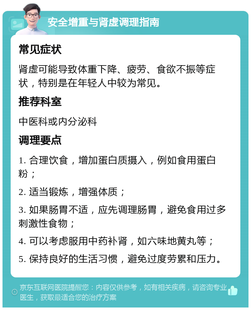 安全增重与肾虚调理指南 常见症状 肾虚可能导致体重下降、疲劳、食欲不振等症状，特别是在年轻人中较为常见。 推荐科室 中医科或内分泌科 调理要点 1. 合理饮食，增加蛋白质摄入，例如食用蛋白粉； 2. 适当锻炼，增强体质； 3. 如果肠胃不适，应先调理肠胃，避免食用过多刺激性食物； 4. 可以考虑服用中药补肾，如六味地黄丸等； 5. 保持良好的生活习惯，避免过度劳累和压力。