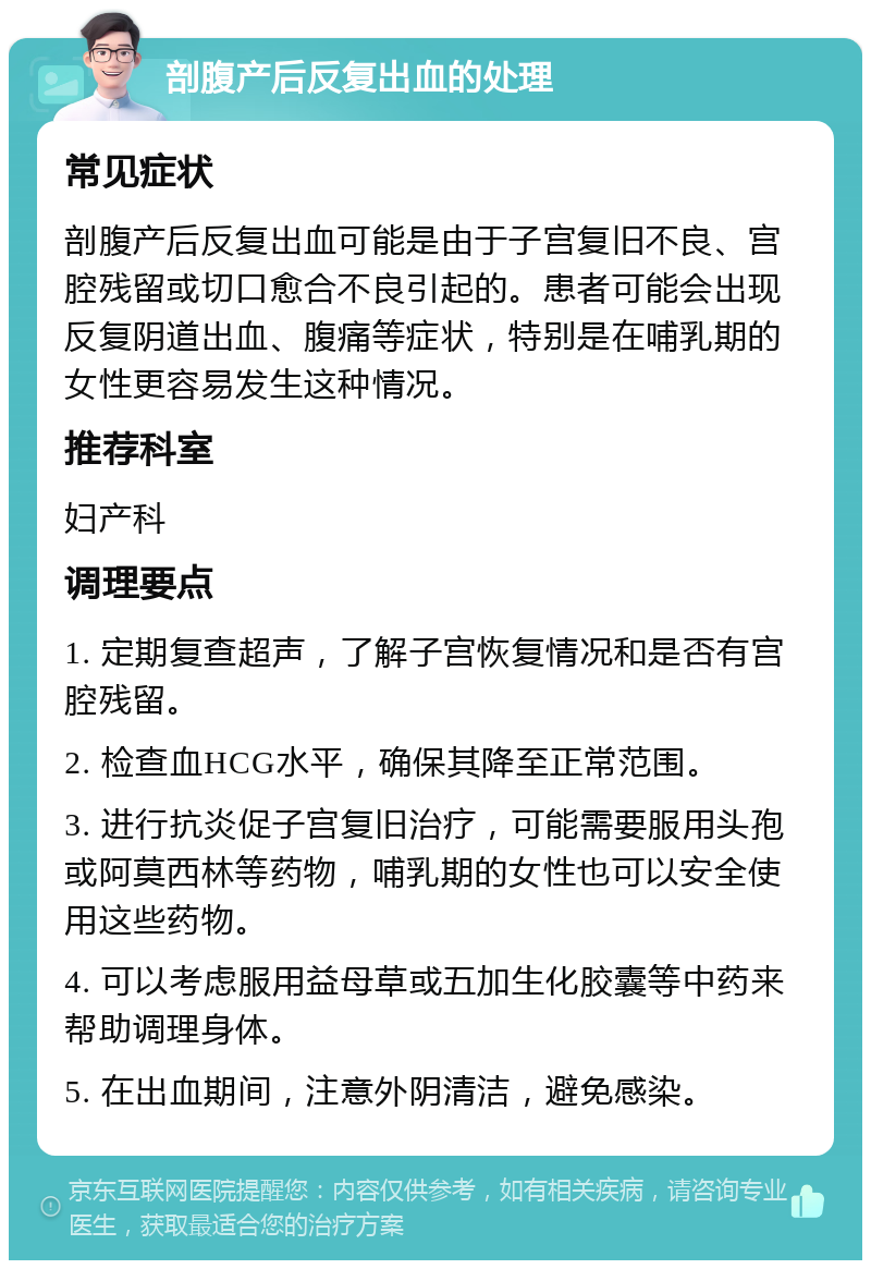 剖腹产后反复出血的处理 常见症状 剖腹产后反复出血可能是由于子宫复旧不良、宫腔残留或切口愈合不良引起的。患者可能会出现反复阴道出血、腹痛等症状，特别是在哺乳期的女性更容易发生这种情况。 推荐科室 妇产科 调理要点 1. 定期复查超声，了解子宫恢复情况和是否有宫腔残留。 2. 检查血HCG水平，确保其降至正常范围。 3. 进行抗炎促子宫复旧治疗，可能需要服用头孢或阿莫西林等药物，哺乳期的女性也可以安全使用这些药物。 4. 可以考虑服用益母草或五加生化胶囊等中药来帮助调理身体。 5. 在出血期间，注意外阴清洁，避免感染。