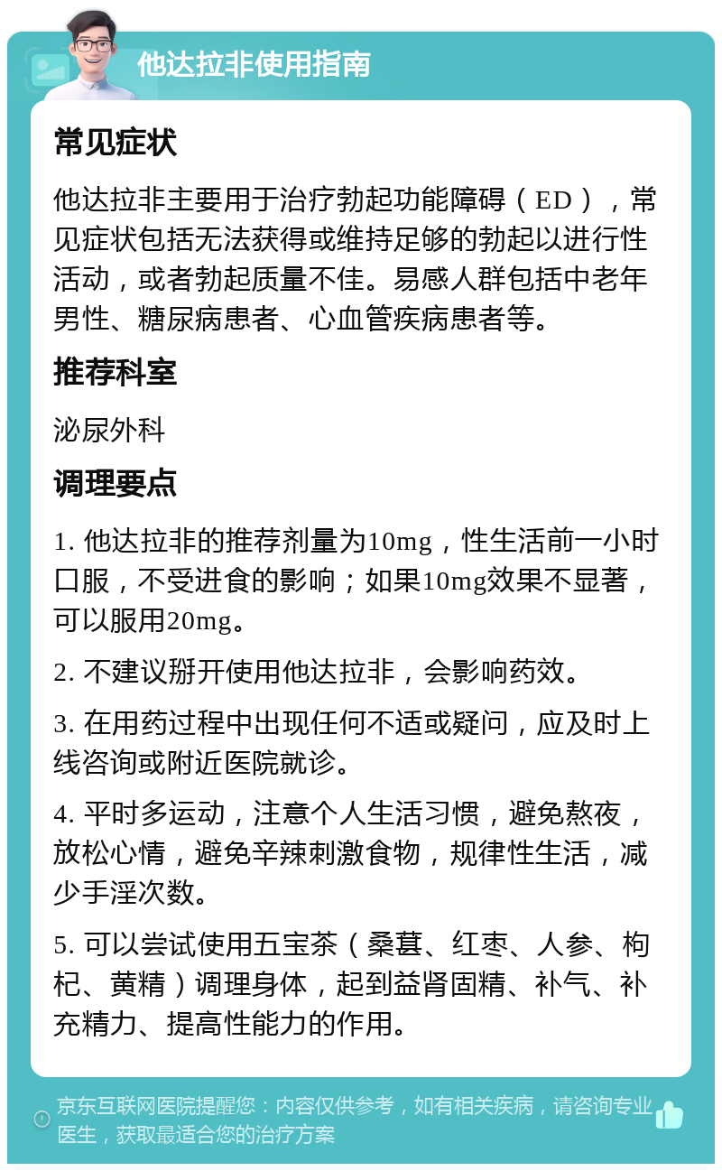 他达拉非使用指南 常见症状 他达拉非主要用于治疗勃起功能障碍（ED），常见症状包括无法获得或维持足够的勃起以进行性活动，或者勃起质量不佳。易感人群包括中老年男性、糖尿病患者、心血管疾病患者等。 推荐科室 泌尿外科 调理要点 1. 他达拉非的推荐剂量为10mg，性生活前一小时口服，不受进食的影响；如果10mg效果不显著，可以服用20mg。 2. 不建议掰开使用他达拉非，会影响药效。 3. 在用药过程中出现任何不适或疑问，应及时上线咨询或附近医院就诊。 4. 平时多运动，注意个人生活习惯，避免熬夜，放松心情，避免辛辣刺激食物，规律性生活，减少手淫次数。 5. 可以尝试使用五宝茶（桑葚、红枣、人参、枸杞、黄精）调理身体，起到益肾固精、补气、补充精力、提高性能力的作用。