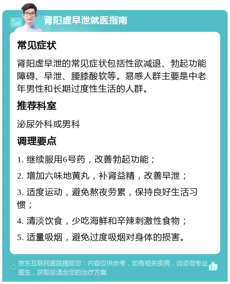 肾阳虚早泄就医指南 常见症状 肾阳虚早泄的常见症状包括性欲减退、勃起功能障碍、早泄、腰膝酸软等。易感人群主要是中老年男性和长期过度性生活的人群。 推荐科室 泌尿外科或男科 调理要点 1. 继续服用6号药，改善勃起功能； 2. 增加六味地黄丸，补肾益精，改善早泄； 3. 适度运动，避免熬夜劳累，保持良好生活习惯； 4. 清淡饮食，少吃海鲜和辛辣刺激性食物； 5. 适量吸烟，避免过度吸烟对身体的损害。