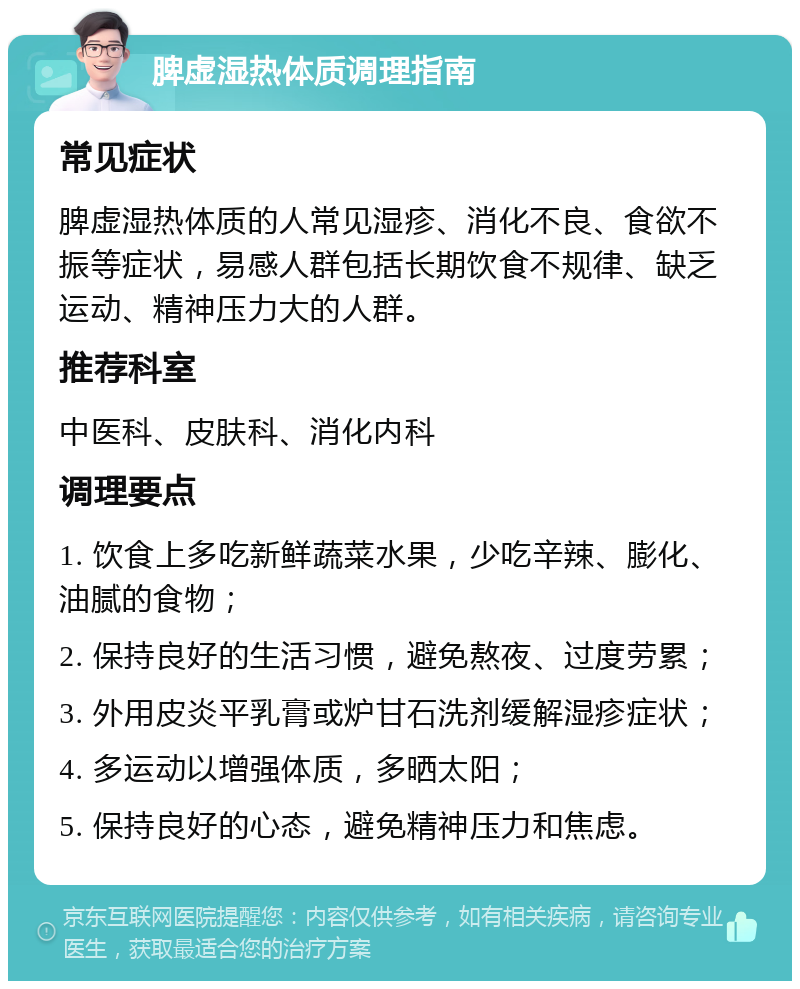 脾虚湿热体质调理指南 常见症状 脾虚湿热体质的人常见湿疹、消化不良、食欲不振等症状，易感人群包括长期饮食不规律、缺乏运动、精神压力大的人群。 推荐科室 中医科、皮肤科、消化内科 调理要点 1. 饮食上多吃新鲜蔬菜水果，少吃辛辣、膨化、油腻的食物； 2. 保持良好的生活习惯，避免熬夜、过度劳累； 3. 外用皮炎平乳膏或炉甘石洗剂缓解湿疹症状； 4. 多运动以增强体质，多晒太阳； 5. 保持良好的心态，避免精神压力和焦虑。