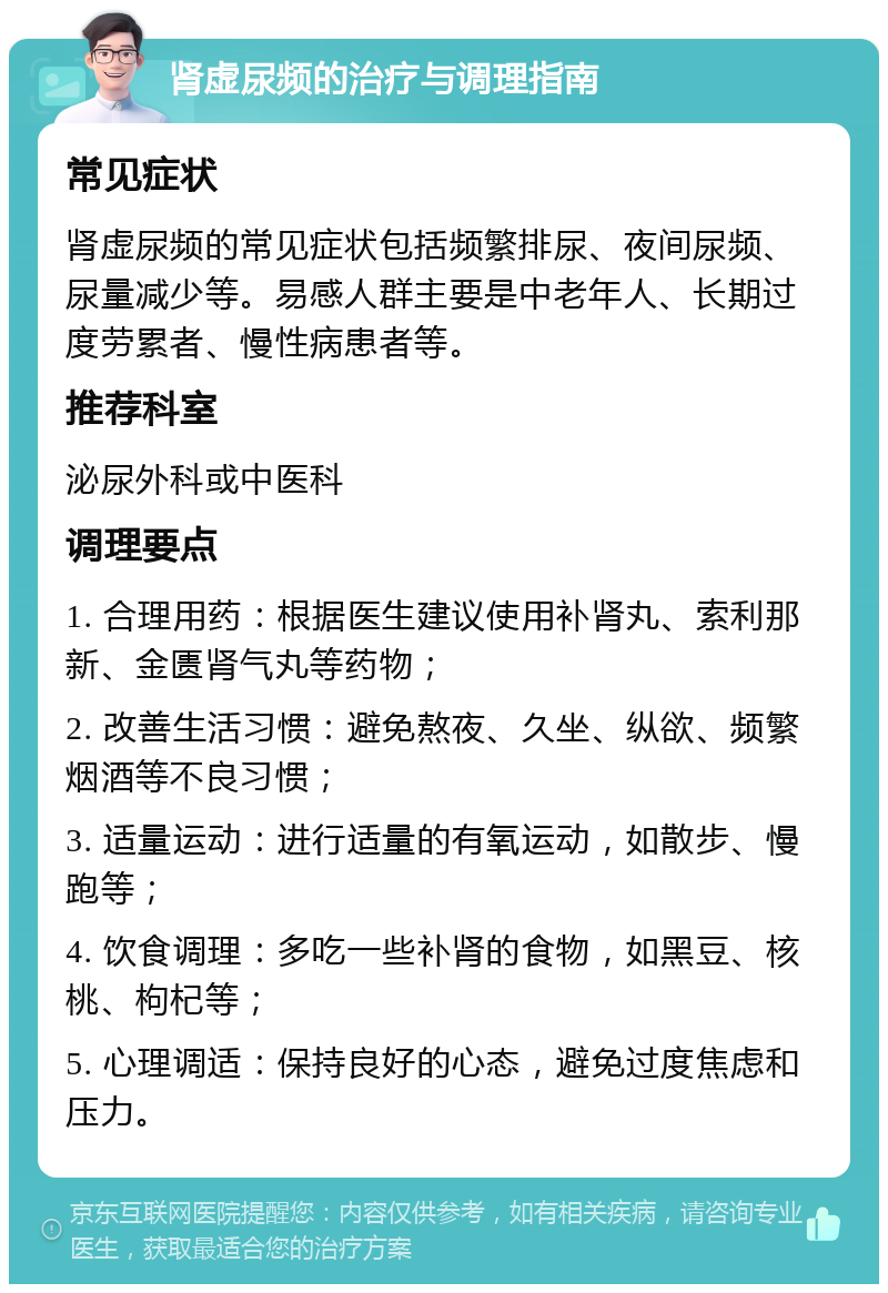 肾虚尿频的治疗与调理指南 常见症状 肾虚尿频的常见症状包括频繁排尿、夜间尿频、尿量减少等。易感人群主要是中老年人、长期过度劳累者、慢性病患者等。 推荐科室 泌尿外科或中医科 调理要点 1. 合理用药：根据医生建议使用补肾丸、索利那新、金匮肾气丸等药物； 2. 改善生活习惯：避免熬夜、久坐、纵欲、频繁烟酒等不良习惯； 3. 适量运动：进行适量的有氧运动，如散步、慢跑等； 4. 饮食调理：多吃一些补肾的食物，如黑豆、核桃、枸杞等； 5. 心理调适：保持良好的心态，避免过度焦虑和压力。