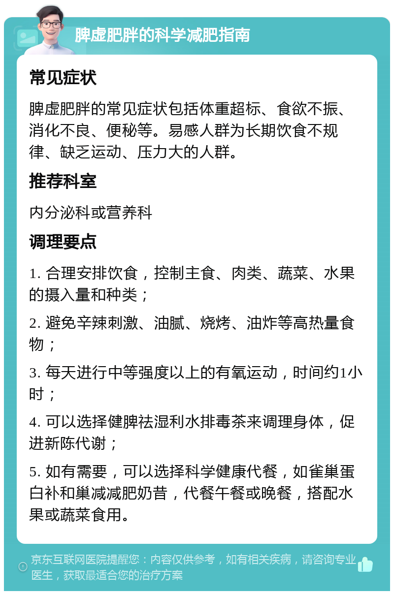 脾虚肥胖的科学减肥指南 常见症状 脾虚肥胖的常见症状包括体重超标、食欲不振、消化不良、便秘等。易感人群为长期饮食不规律、缺乏运动、压力大的人群。 推荐科室 内分泌科或营养科 调理要点 1. 合理安排饮食，控制主食、肉类、蔬菜、水果的摄入量和种类； 2. 避免辛辣刺激、油腻、烧烤、油炸等高热量食物； 3. 每天进行中等强度以上的有氧运动，时间约1小时； 4. 可以选择健脾祛湿利水排毒茶来调理身体，促进新陈代谢； 5. 如有需要，可以选择科学健康代餐，如雀巢蛋白补和巢减减肥奶昔，代餐午餐或晚餐，搭配水果或蔬菜食用。