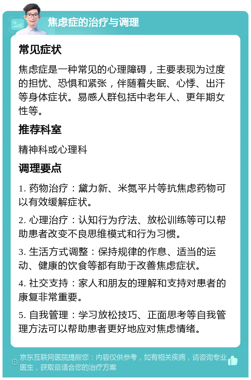 焦虑症的治疗与调理 常见症状 焦虑症是一种常见的心理障碍，主要表现为过度的担忧、恐惧和紧张，伴随着失眠、心悸、出汗等身体症状。易感人群包括中老年人、更年期女性等。 推荐科室 精神科或心理科 调理要点 1. 药物治疗：黛力新、米氮平片等抗焦虑药物可以有效缓解症状。 2. 心理治疗：认知行为疗法、放松训练等可以帮助患者改变不良思维模式和行为习惯。 3. 生活方式调整：保持规律的作息、适当的运动、健康的饮食等都有助于改善焦虑症状。 4. 社交支持：家人和朋友的理解和支持对患者的康复非常重要。 5. 自我管理：学习放松技巧、正面思考等自我管理方法可以帮助患者更好地应对焦虑情绪。