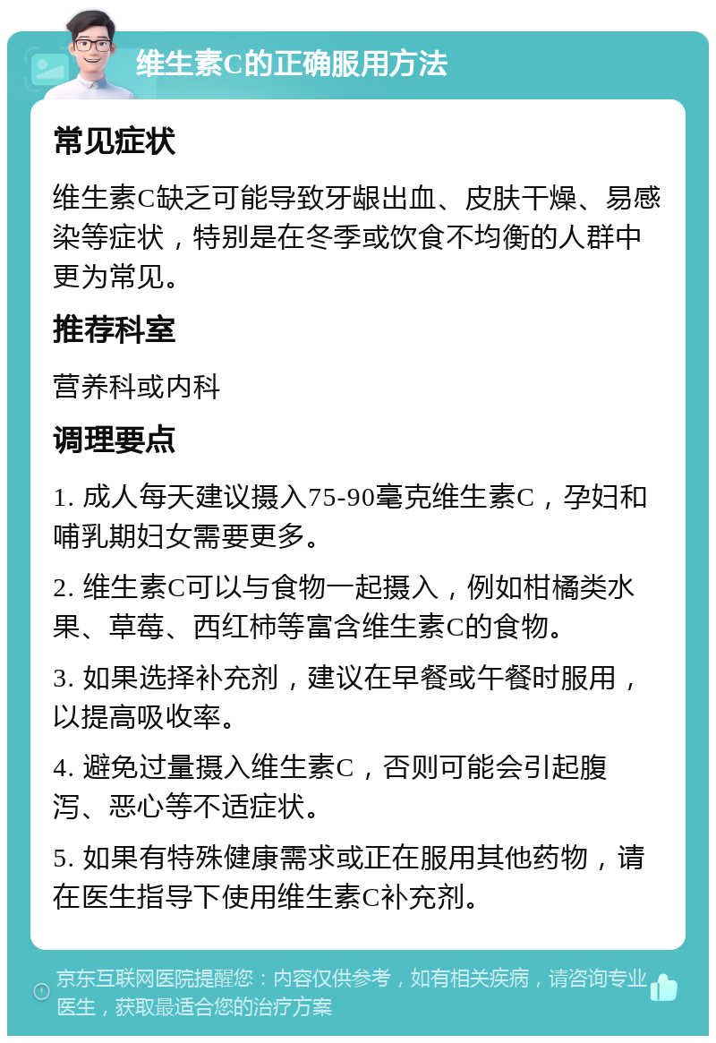 维生素C的正确服用方法 常见症状 维生素C缺乏可能导致牙龈出血、皮肤干燥、易感染等症状，特别是在冬季或饮食不均衡的人群中更为常见。 推荐科室 营养科或内科 调理要点 1. 成人每天建议摄入75-90毫克维生素C，孕妇和哺乳期妇女需要更多。 2. 维生素C可以与食物一起摄入，例如柑橘类水果、草莓、西红柿等富含维生素C的食物。 3. 如果选择补充剂，建议在早餐或午餐时服用，以提高吸收率。 4. 避免过量摄入维生素C，否则可能会引起腹泻、恶心等不适症状。 5. 如果有特殊健康需求或正在服用其他药物，请在医生指导下使用维生素C补充剂。