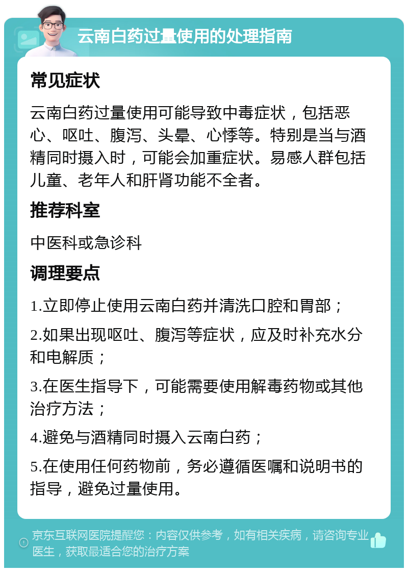 云南白药过量使用的处理指南 常见症状 云南白药过量使用可能导致中毒症状，包括恶心、呕吐、腹泻、头晕、心悸等。特别是当与酒精同时摄入时，可能会加重症状。易感人群包括儿童、老年人和肝肾功能不全者。 推荐科室 中医科或急诊科 调理要点 1.立即停止使用云南白药并清洗口腔和胃部； 2.如果出现呕吐、腹泻等症状，应及时补充水分和电解质； 3.在医生指导下，可能需要使用解毒药物或其他治疗方法； 4.避免与酒精同时摄入云南白药； 5.在使用任何药物前，务必遵循医嘱和说明书的指导，避免过量使用。