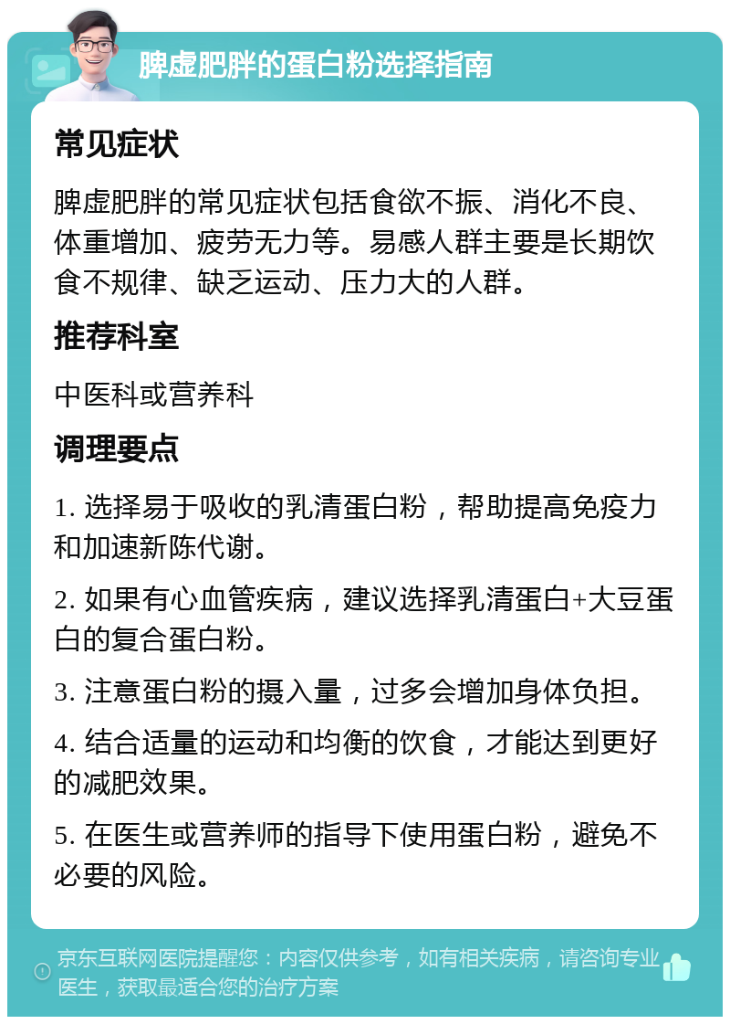 脾虚肥胖的蛋白粉选择指南 常见症状 脾虚肥胖的常见症状包括食欲不振、消化不良、体重增加、疲劳无力等。易感人群主要是长期饮食不规律、缺乏运动、压力大的人群。 推荐科室 中医科或营养科 调理要点 1. 选择易于吸收的乳清蛋白粉，帮助提高免疫力和加速新陈代谢。 2. 如果有心血管疾病，建议选择乳清蛋白+大豆蛋白的复合蛋白粉。 3. 注意蛋白粉的摄入量，过多会增加身体负担。 4. 结合适量的运动和均衡的饮食，才能达到更好的减肥效果。 5. 在医生或营养师的指导下使用蛋白粉，避免不必要的风险。