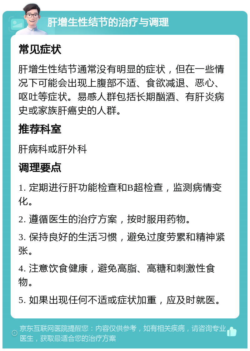 肝增生性结节的治疗与调理 常见症状 肝增生性结节通常没有明显的症状，但在一些情况下可能会出现上腹部不适、食欲减退、恶心、呕吐等症状。易感人群包括长期酗酒、有肝炎病史或家族肝癌史的人群。 推荐科室 肝病科或肝外科 调理要点 1. 定期进行肝功能检查和B超检查，监测病情变化。 2. 遵循医生的治疗方案，按时服用药物。 3. 保持良好的生活习惯，避免过度劳累和精神紧张。 4. 注意饮食健康，避免高脂、高糖和刺激性食物。 5. 如果出现任何不适或症状加重，应及时就医。