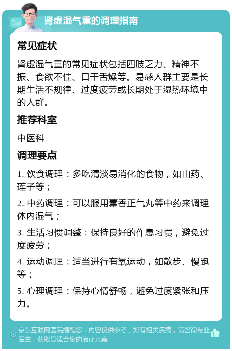 肾虚湿气重的调理指南 常见症状 肾虚湿气重的常见症状包括四肢乏力、精神不振、食欲不佳、口干舌燥等。易感人群主要是长期生活不规律、过度疲劳或长期处于湿热环境中的人群。 推荐科室 中医科 调理要点 1. 饮食调理：多吃清淡易消化的食物，如山药、莲子等； 2. 中药调理：可以服用藿香正气丸等中药来调理体内湿气； 3. 生活习惯调整：保持良好的作息习惯，避免过度疲劳； 4. 运动调理：适当进行有氧运动，如散步、慢跑等； 5. 心理调理：保持心情舒畅，避免过度紧张和压力。