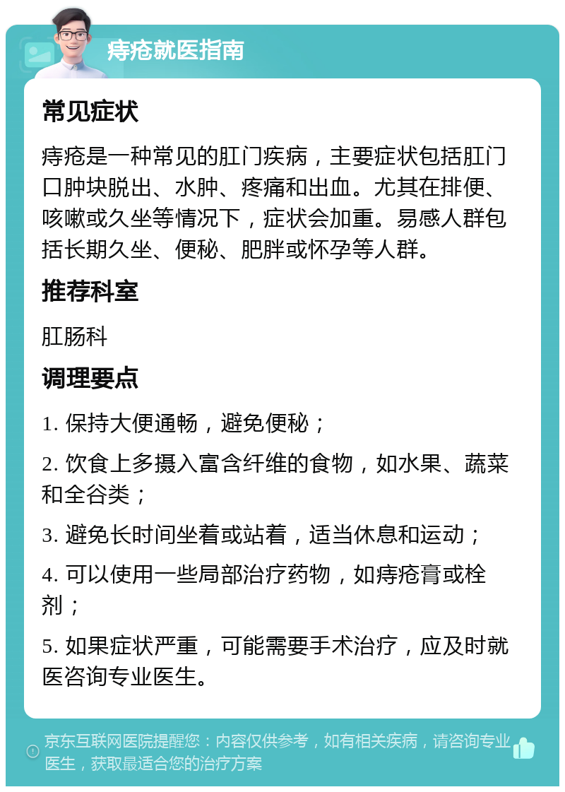 痔疮就医指南 常见症状 痔疮是一种常见的肛门疾病，主要症状包括肛门口肿块脱出、水肿、疼痛和出血。尤其在排便、咳嗽或久坐等情况下，症状会加重。易感人群包括长期久坐、便秘、肥胖或怀孕等人群。 推荐科室 肛肠科 调理要点 1. 保持大便通畅，避免便秘； 2. 饮食上多摄入富含纤维的食物，如水果、蔬菜和全谷类； 3. 避免长时间坐着或站着，适当休息和运动； 4. 可以使用一些局部治疗药物，如痔疮膏或栓剂； 5. 如果症状严重，可能需要手术治疗，应及时就医咨询专业医生。