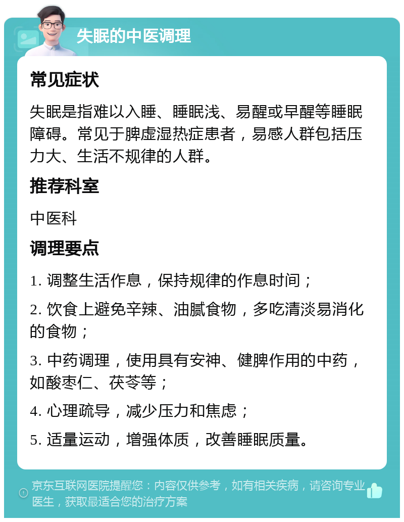 失眠的中医调理 常见症状 失眠是指难以入睡、睡眠浅、易醒或早醒等睡眠障碍。常见于脾虚湿热症患者，易感人群包括压力大、生活不规律的人群。 推荐科室 中医科 调理要点 1. 调整生活作息，保持规律的作息时间； 2. 饮食上避免辛辣、油腻食物，多吃清淡易消化的食物； 3. 中药调理，使用具有安神、健脾作用的中药，如酸枣仁、茯苓等； 4. 心理疏导，减少压力和焦虑； 5. 适量运动，增强体质，改善睡眠质量。