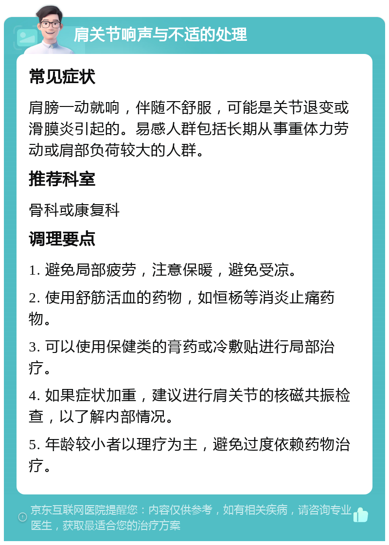 肩关节响声与不适的处理 常见症状 肩膀一动就响，伴随不舒服，可能是关节退变或滑膜炎引起的。易感人群包括长期从事重体力劳动或肩部负荷较大的人群。 推荐科室 骨科或康复科 调理要点 1. 避免局部疲劳，注意保暖，避免受凉。 2. 使用舒筋活血的药物，如恒杨等消炎止痛药物。 3. 可以使用保健类的膏药或冷敷贴进行局部治疗。 4. 如果症状加重，建议进行肩关节的核磁共振检查，以了解内部情况。 5. 年龄较小者以理疗为主，避免过度依赖药物治疗。