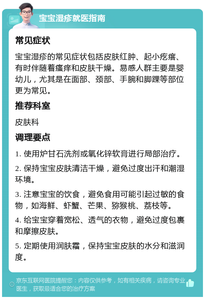 宝宝湿疹就医指南 常见症状 宝宝湿疹的常见症状包括皮肤红肿、起小疙瘩、有时伴随着瘙痒和皮肤干燥。易感人群主要是婴幼儿，尤其是在面部、颈部、手腕和脚踝等部位更为常见。 推荐科室 皮肤科 调理要点 1. 使用炉甘石洗剂或氧化锌软膏进行局部治疗。 2. 保持宝宝皮肤清洁干燥，避免过度出汗和潮湿环境。 3. 注意宝宝的饮食，避免食用可能引起过敏的食物，如海鲜、虾蟹、芒果、猕猴桃、荔枝等。 4. 给宝宝穿着宽松、透气的衣物，避免过度包裹和摩擦皮肤。 5. 定期使用润肤霜，保持宝宝皮肤的水分和滋润度。