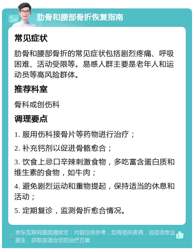 肋骨和腰部骨折恢复指南 常见症状 肋骨和腰部骨折的常见症状包括剧烈疼痛、呼吸困难、活动受限等。易感人群主要是老年人和运动员等高风险群体。 推荐科室 骨科或创伤科 调理要点 1. 服用伤科接骨片等药物进行治疗； 2. 补充钙剂以促进骨骼愈合； 3. 饮食上忌口辛辣刺激食物，多吃富含蛋白质和维生素的食物，如牛肉； 4. 避免剧烈运动和重物提起，保持适当的休息和活动； 5. 定期复诊，监测骨折愈合情况。