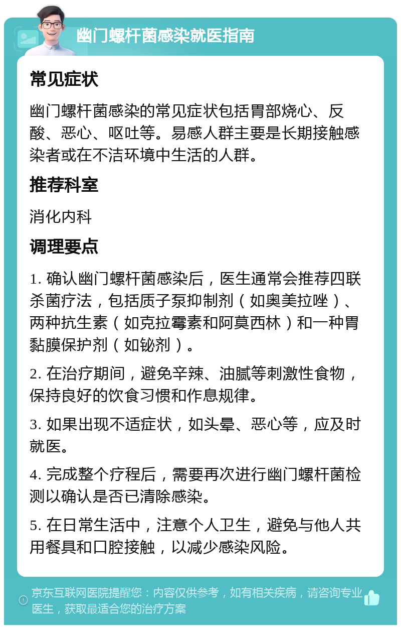 幽门螺杆菌感染就医指南 常见症状 幽门螺杆菌感染的常见症状包括胃部烧心、反酸、恶心、呕吐等。易感人群主要是长期接触感染者或在不洁环境中生活的人群。 推荐科室 消化内科 调理要点 1. 确认幽门螺杆菌感染后，医生通常会推荐四联杀菌疗法，包括质子泵抑制剂（如奥美拉唑）、两种抗生素（如克拉霉素和阿莫西林）和一种胃黏膜保护剂（如铋剂）。 2. 在治疗期间，避免辛辣、油腻等刺激性食物，保持良好的饮食习惯和作息规律。 3. 如果出现不适症状，如头晕、恶心等，应及时就医。 4. 完成整个疗程后，需要再次进行幽门螺杆菌检测以确认是否已清除感染。 5. 在日常生活中，注意个人卫生，避免与他人共用餐具和口腔接触，以减少感染风险。