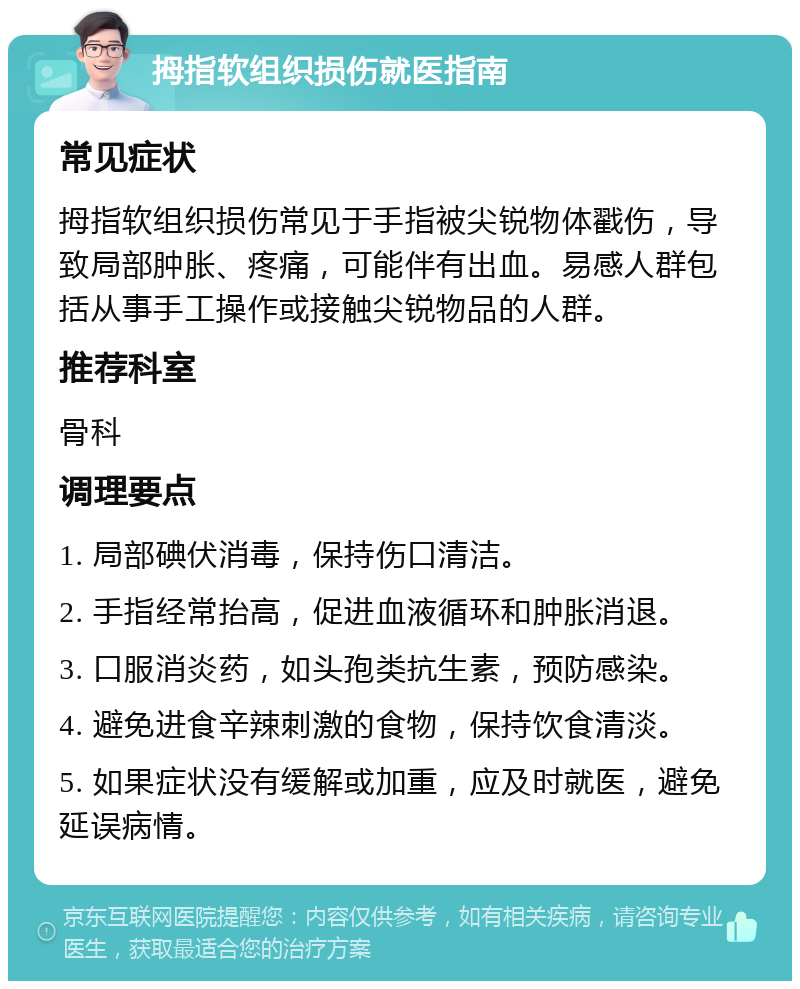 拇指软组织损伤就医指南 常见症状 拇指软组织损伤常见于手指被尖锐物体戳伤，导致局部肿胀、疼痛，可能伴有出血。易感人群包括从事手工操作或接触尖锐物品的人群。 推荐科室 骨科 调理要点 1. 局部碘伏消毒，保持伤口清洁。 2. 手指经常抬高，促进血液循环和肿胀消退。 3. 口服消炎药，如头孢类抗生素，预防感染。 4. 避免进食辛辣刺激的食物，保持饮食清淡。 5. 如果症状没有缓解或加重，应及时就医，避免延误病情。