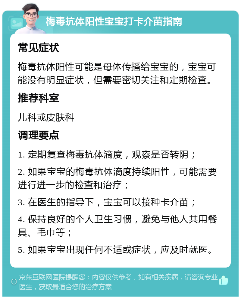 梅毒抗体阳性宝宝打卡介苗指南 常见症状 梅毒抗体阳性可能是母体传播给宝宝的，宝宝可能没有明显症状，但需要密切关注和定期检查。 推荐科室 儿科或皮肤科 调理要点 1. 定期复查梅毒抗体滴度，观察是否转阴； 2. 如果宝宝的梅毒抗体滴度持续阳性，可能需要进行进一步的检查和治疗； 3. 在医生的指导下，宝宝可以接种卡介苗； 4. 保持良好的个人卫生习惯，避免与他人共用餐具、毛巾等； 5. 如果宝宝出现任何不适或症状，应及时就医。