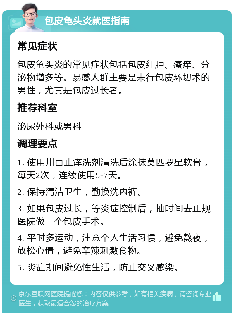 包皮龟头炎就医指南 常见症状 包皮龟头炎的常见症状包括包皮红肿、瘙痒、分泌物增多等。易感人群主要是未行包皮环切术的男性，尤其是包皮过长者。 推荐科室 泌尿外科或男科 调理要点 1. 使用川百止痒洗剂清洗后涂抹莫匹罗星软膏，每天2次，连续使用5-7天。 2. 保持清洁卫生，勤换洗内裤。 3. 如果包皮过长，等炎症控制后，抽时间去正规医院做一个包皮手术。 4. 平时多运动，注意个人生活习惯，避免熬夜，放松心情，避免辛辣刺激食物。 5. 炎症期间避免性生活，防止交叉感染。