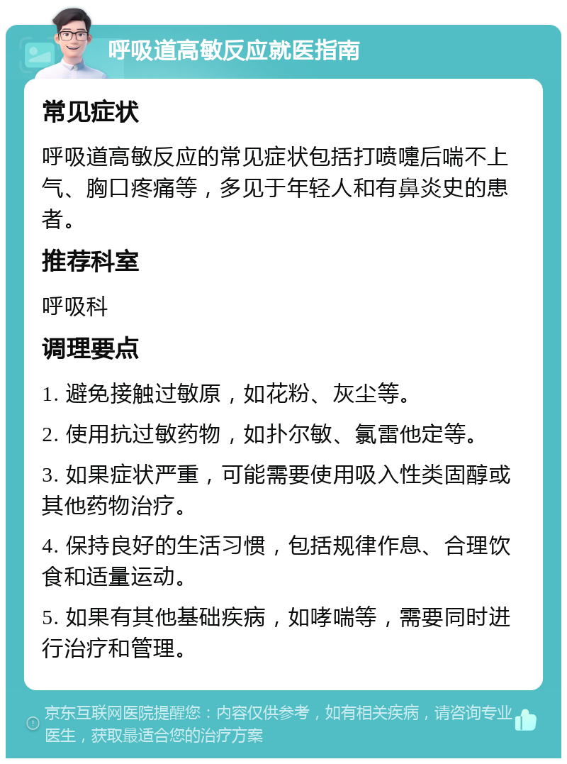 呼吸道高敏反应就医指南 常见症状 呼吸道高敏反应的常见症状包括打喷嚏后喘不上气、胸口疼痛等，多见于年轻人和有鼻炎史的患者。 推荐科室 呼吸科 调理要点 1. 避免接触过敏原，如花粉、灰尘等。 2. 使用抗过敏药物，如扑尔敏、氯雷他定等。 3. 如果症状严重，可能需要使用吸入性类固醇或其他药物治疗。 4. 保持良好的生活习惯，包括规律作息、合理饮食和适量运动。 5. 如果有其他基础疾病，如哮喘等，需要同时进行治疗和管理。