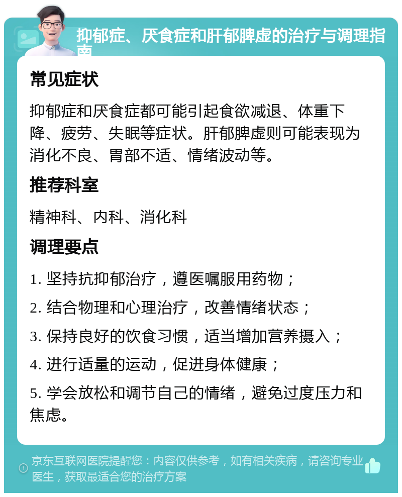 抑郁症、厌食症和肝郁脾虚的治疗与调理指南 常见症状 抑郁症和厌食症都可能引起食欲减退、体重下降、疲劳、失眠等症状。肝郁脾虚则可能表现为消化不良、胃部不适、情绪波动等。 推荐科室 精神科、内科、消化科 调理要点 1. 坚持抗抑郁治疗，遵医嘱服用药物； 2. 结合物理和心理治疗，改善情绪状态； 3. 保持良好的饮食习惯，适当增加营养摄入； 4. 进行适量的运动，促进身体健康； 5. 学会放松和调节自己的情绪，避免过度压力和焦虑。