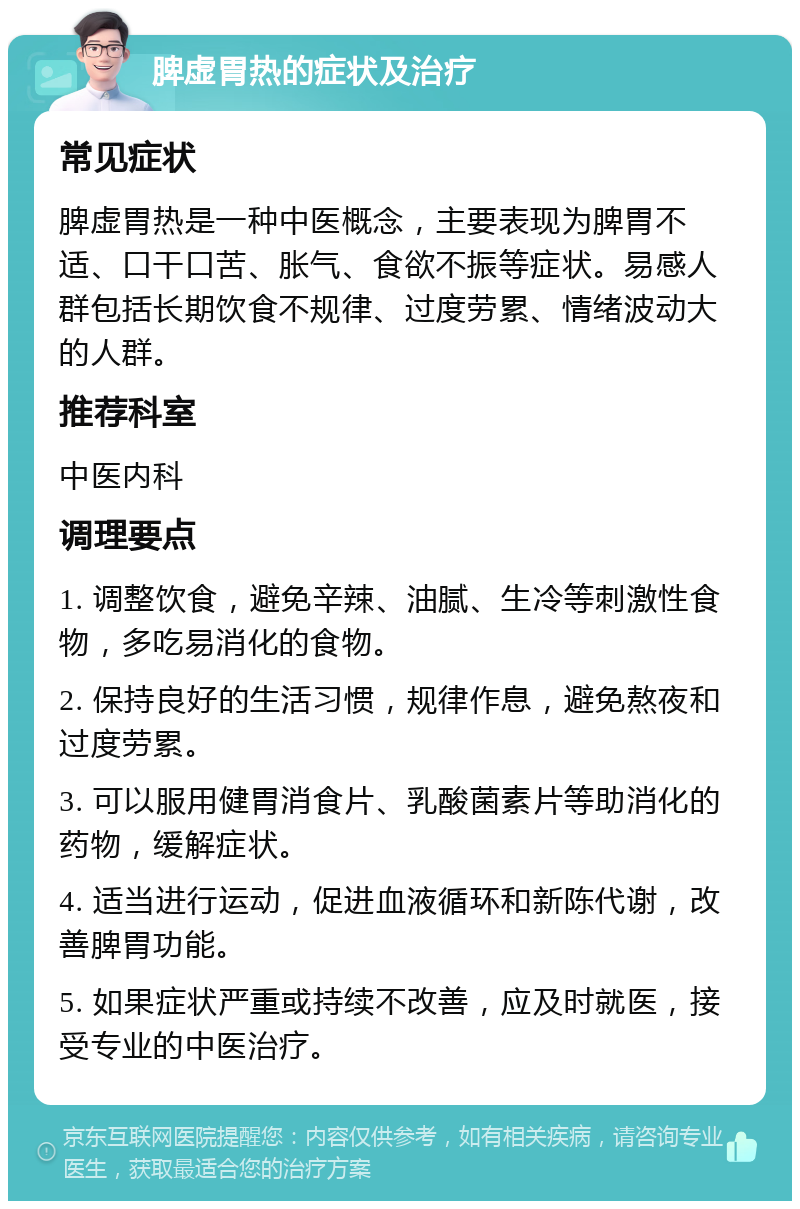 脾虚胃热的症状及治疗 常见症状 脾虚胃热是一种中医概念，主要表现为脾胃不适、口干口苦、胀气、食欲不振等症状。易感人群包括长期饮食不规律、过度劳累、情绪波动大的人群。 推荐科室 中医内科 调理要点 1. 调整饮食，避免辛辣、油腻、生冷等刺激性食物，多吃易消化的食物。 2. 保持良好的生活习惯，规律作息，避免熬夜和过度劳累。 3. 可以服用健胃消食片、乳酸菌素片等助消化的药物，缓解症状。 4. 适当进行运动，促进血液循环和新陈代谢，改善脾胃功能。 5. 如果症状严重或持续不改善，应及时就医，接受专业的中医治疗。