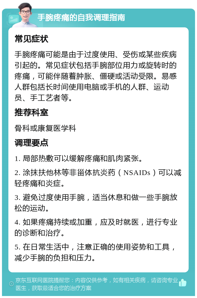 手腕疼痛的自我调理指南 常见症状 手腕疼痛可能是由于过度使用、受伤或某些疾病引起的。常见症状包括手腕部位用力或旋转时的疼痛，可能伴随着肿胀、僵硬或活动受限。易感人群包括长时间使用电脑或手机的人群、运动员、手工艺者等。 推荐科室 骨科或康复医学科 调理要点 1. 局部热敷可以缓解疼痛和肌肉紧张。 2. 涂抹扶他林等非甾体抗炎药（NSAIDs）可以减轻疼痛和炎症。 3. 避免过度使用手腕，适当休息和做一些手腕放松的运动。 4. 如果疼痛持续或加重，应及时就医，进行专业的诊断和治疗。 5. 在日常生活中，注意正确的使用姿势和工具，减少手腕的负担和压力。