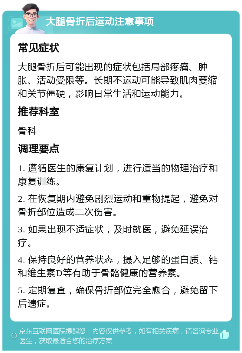 大腿骨折后运动注意事项 常见症状 大腿骨折后可能出现的症状包括局部疼痛、肿胀、活动受限等。长期不运动可能导致肌肉萎缩和关节僵硬，影响日常生活和运动能力。 推荐科室 骨科 调理要点 1. 遵循医生的康复计划，进行适当的物理治疗和康复训练。 2. 在恢复期内避免剧烈运动和重物提起，避免对骨折部位造成二次伤害。 3. 如果出现不适症状，及时就医，避免延误治疗。 4. 保持良好的营养状态，摄入足够的蛋白质、钙和维生素D等有助于骨骼健康的营养素。 5. 定期复查，确保骨折部位完全愈合，避免留下后遗症。