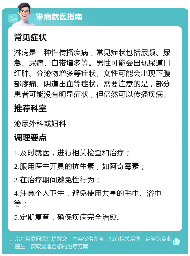 淋病就医指南 常见症状 淋病是一种性传播疾病，常见症状包括尿频、尿急、尿痛、白带增多等。男性可能会出现尿道口红肿、分泌物增多等症状。女性可能会出现下腹部疼痛、阴道出血等症状。需要注意的是，部分患者可能没有明显症状，但仍然可以传播疾病。 推荐科室 泌尿外科或妇科 调理要点 1.及时就医，进行相关检查和治疗； 2.服用医生开具的抗生素，如阿奇霉素； 3.在治疗期间避免性行为； 4.注意个人卫生，避免使用共享的毛巾、浴巾等； 5.定期复查，确保疾病完全治愈。