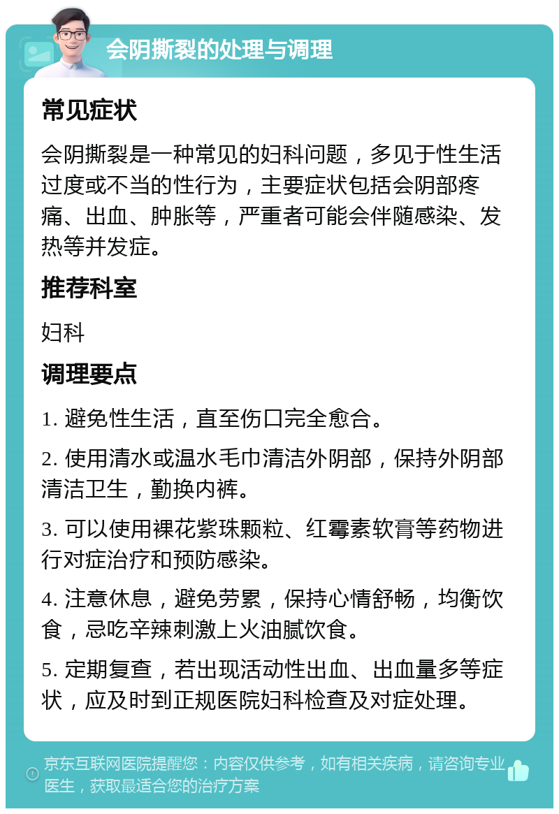 会阴撕裂的处理与调理 常见症状 会阴撕裂是一种常见的妇科问题，多见于性生活过度或不当的性行为，主要症状包括会阴部疼痛、出血、肿胀等，严重者可能会伴随感染、发热等并发症。 推荐科室 妇科 调理要点 1. 避免性生活，直至伤口完全愈合。 2. 使用清水或温水毛巾清洁外阴部，保持外阴部清洁卫生，勤换内裤。 3. 可以使用裸花紫珠颗粒、红霉素软膏等药物进行对症治疗和预防感染。 4. 注意休息，避免劳累，保持心情舒畅，均衡饮食，忌吃辛辣刺激上火油腻饮食。 5. 定期复查，若出现活动性出血、出血量多等症状，应及时到正规医院妇科检查及对症处理。