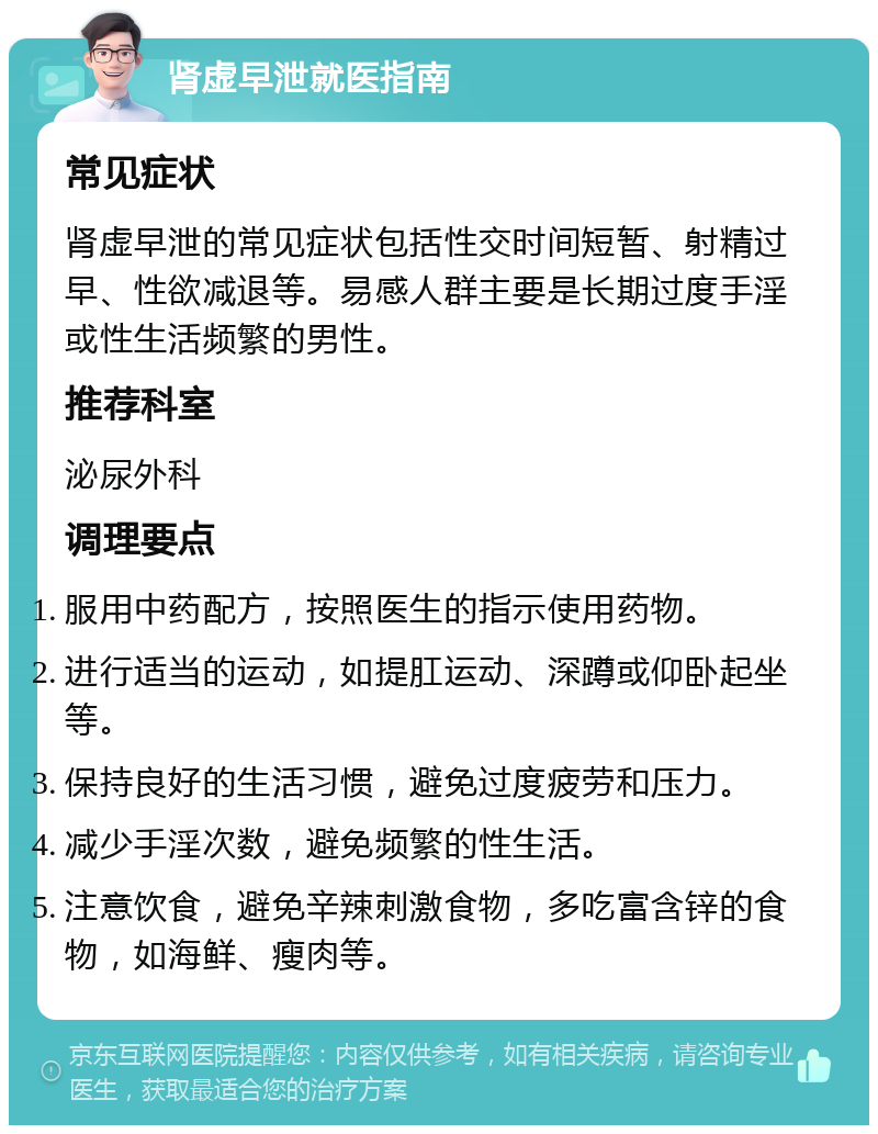 肾虚早泄就医指南 常见症状 肾虚早泄的常见症状包括性交时间短暂、射精过早、性欲减退等。易感人群主要是长期过度手淫或性生活频繁的男性。 推荐科室 泌尿外科 调理要点 服用中药配方，按照医生的指示使用药物。 进行适当的运动，如提肛运动、深蹲或仰卧起坐等。 保持良好的生活习惯，避免过度疲劳和压力。 减少手淫次数，避免频繁的性生活。 注意饮食，避免辛辣刺激食物，多吃富含锌的食物，如海鲜、瘦肉等。