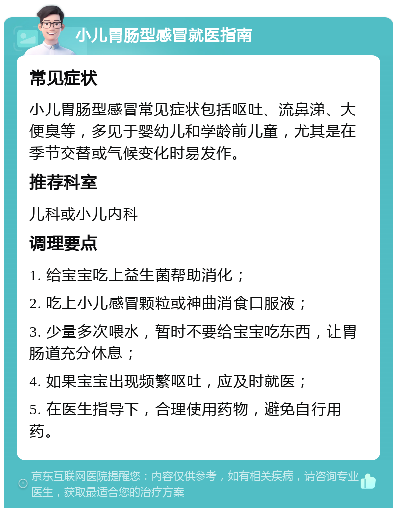 小儿胃肠型感冒就医指南 常见症状 小儿胃肠型感冒常见症状包括呕吐、流鼻涕、大便臭等，多见于婴幼儿和学龄前儿童，尤其是在季节交替或气候变化时易发作。 推荐科室 儿科或小儿内科 调理要点 1. 给宝宝吃上益生菌帮助消化； 2. 吃上小儿感冒颗粒或神曲消食口服液； 3. 少量多次喂水，暂时不要给宝宝吃东西，让胃肠道充分休息； 4. 如果宝宝出现频繁呕吐，应及时就医； 5. 在医生指导下，合理使用药物，避免自行用药。