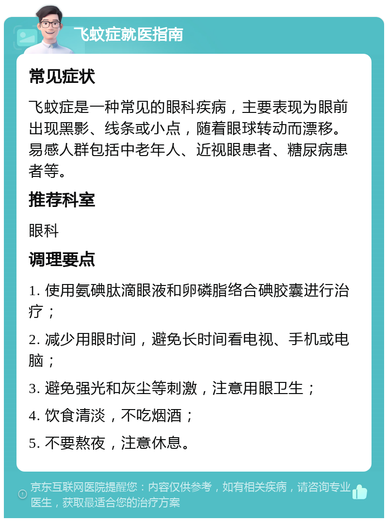 飞蚊症就医指南 常见症状 飞蚊症是一种常见的眼科疾病，主要表现为眼前出现黑影、线条或小点，随着眼球转动而漂移。易感人群包括中老年人、近视眼患者、糖尿病患者等。 推荐科室 眼科 调理要点 1. 使用氨碘肽滴眼液和卵磷脂络合碘胶囊进行治疗； 2. 减少用眼时间，避免长时间看电视、手机或电脑； 3. 避免强光和灰尘等刺激，注意用眼卫生； 4. 饮食清淡，不吃烟酒； 5. 不要熬夜，注意休息。