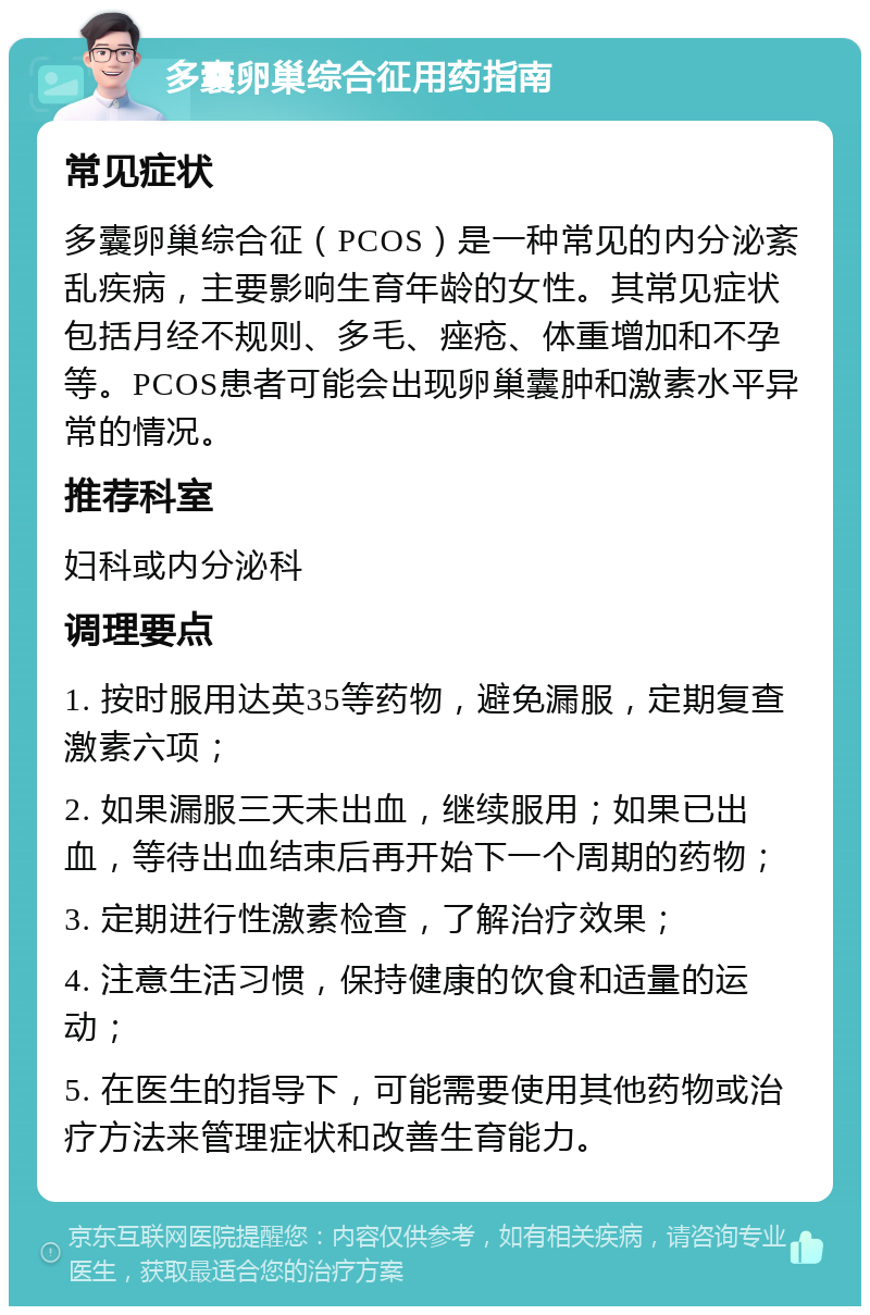 多囊卵巢综合征用药指南 常见症状 多囊卵巢综合征（PCOS）是一种常见的内分泌紊乱疾病，主要影响生育年龄的女性。其常见症状包括月经不规则、多毛、痤疮、体重增加和不孕等。PCOS患者可能会出现卵巢囊肿和激素水平异常的情况。 推荐科室 妇科或内分泌科 调理要点 1. 按时服用达英35等药物，避免漏服，定期复查激素六项； 2. 如果漏服三天未出血，继续服用；如果已出血，等待出血结束后再开始下一个周期的药物； 3. 定期进行性激素检查，了解治疗效果； 4. 注意生活习惯，保持健康的饮食和适量的运动； 5. 在医生的指导下，可能需要使用其他药物或治疗方法来管理症状和改善生育能力。