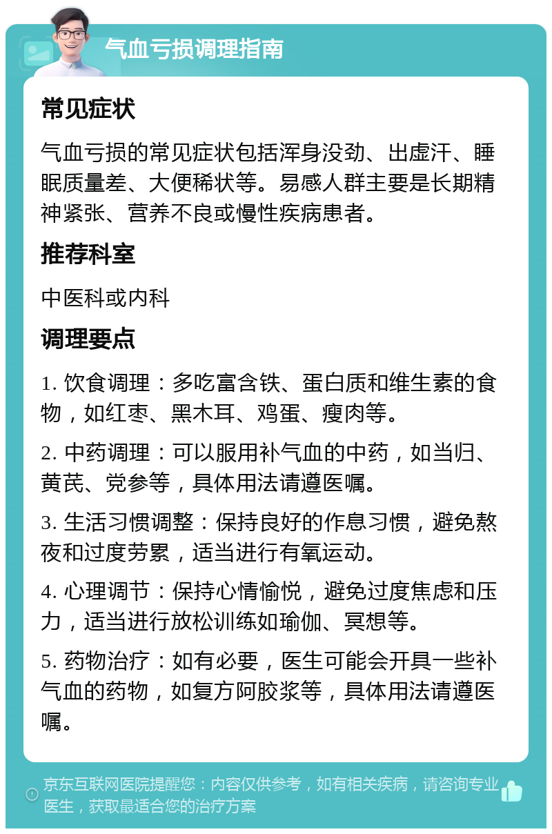 气血亏损调理指南 常见症状 气血亏损的常见症状包括浑身没劲、出虚汗、睡眠质量差、大便稀状等。易感人群主要是长期精神紧张、营养不良或慢性疾病患者。 推荐科室 中医科或内科 调理要点 1. 饮食调理：多吃富含铁、蛋白质和维生素的食物，如红枣、黑木耳、鸡蛋、瘦肉等。 2. 中药调理：可以服用补气血的中药，如当归、黄芪、党参等，具体用法请遵医嘱。 3. 生活习惯调整：保持良好的作息习惯，避免熬夜和过度劳累，适当进行有氧运动。 4. 心理调节：保持心情愉悦，避免过度焦虑和压力，适当进行放松训练如瑜伽、冥想等。 5. 药物治疗：如有必要，医生可能会开具一些补气血的药物，如复方阿胶浆等，具体用法请遵医嘱。