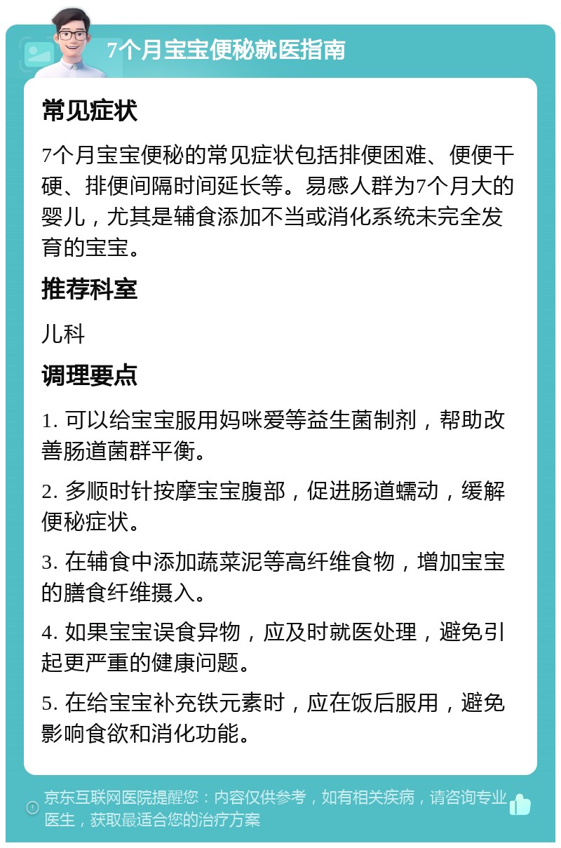 7个月宝宝便秘就医指南 常见症状 7个月宝宝便秘的常见症状包括排便困难、便便干硬、排便间隔时间延长等。易感人群为7个月大的婴儿，尤其是辅食添加不当或消化系统未完全发育的宝宝。 推荐科室 儿科 调理要点 1. 可以给宝宝服用妈咪爱等益生菌制剂，帮助改善肠道菌群平衡。 2. 多顺时针按摩宝宝腹部，促进肠道蠕动，缓解便秘症状。 3. 在辅食中添加蔬菜泥等高纤维食物，增加宝宝的膳食纤维摄入。 4. 如果宝宝误食异物，应及时就医处理，避免引起更严重的健康问题。 5. 在给宝宝补充铁元素时，应在饭后服用，避免影响食欲和消化功能。