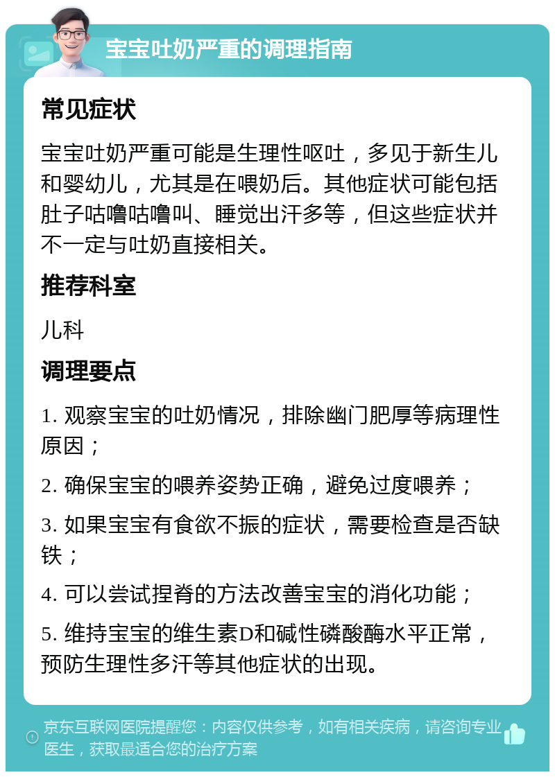 宝宝吐奶严重的调理指南 常见症状 宝宝吐奶严重可能是生理性呕吐，多见于新生儿和婴幼儿，尤其是在喂奶后。其他症状可能包括肚子咕噜咕噜叫、睡觉出汗多等，但这些症状并不一定与吐奶直接相关。 推荐科室 儿科 调理要点 1. 观察宝宝的吐奶情况，排除幽门肥厚等病理性原因； 2. 确保宝宝的喂养姿势正确，避免过度喂养； 3. 如果宝宝有食欲不振的症状，需要检查是否缺铁； 4. 可以尝试捏脊的方法改善宝宝的消化功能； 5. 维持宝宝的维生素D和碱性磷酸酶水平正常，预防生理性多汗等其他症状的出现。