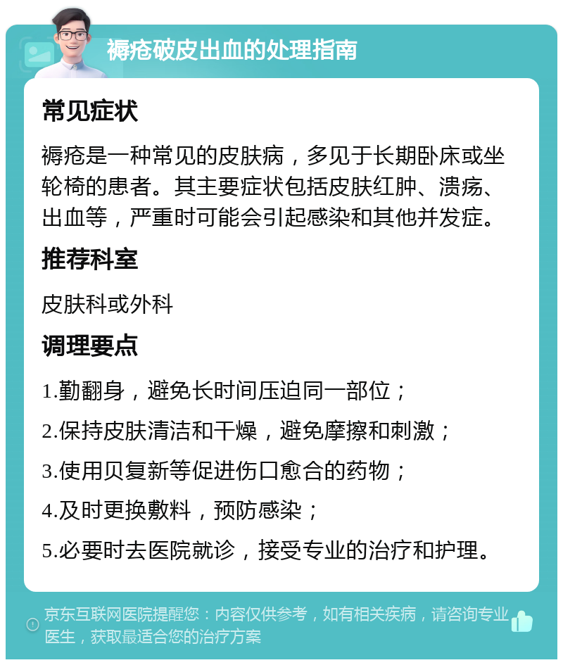 褥疮破皮出血的处理指南 常见症状 褥疮是一种常见的皮肤病，多见于长期卧床或坐轮椅的患者。其主要症状包括皮肤红肿、溃疡、出血等，严重时可能会引起感染和其他并发症。 推荐科室 皮肤科或外科 调理要点 1.勤翻身，避免长时间压迫同一部位； 2.保持皮肤清洁和干燥，避免摩擦和刺激； 3.使用贝复新等促进伤口愈合的药物； 4.及时更换敷料，预防感染； 5.必要时去医院就诊，接受专业的治疗和护理。