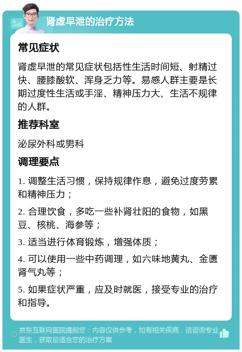 肾虚早泄的治疗方法 常见症状 肾虚早泄的常见症状包括性生活时间短、射精过快、腰膝酸软、浑身乏力等。易感人群主要是长期过度性生活或手淫、精神压力大、生活不规律的人群。 推荐科室 泌尿外科或男科 调理要点 1. 调整生活习惯，保持规律作息，避免过度劳累和精神压力； 2. 合理饮食，多吃一些补肾壮阳的食物，如黑豆、核桃、海参等； 3. 适当进行体育锻炼，增强体质； 4. 可以使用一些中药调理，如六味地黄丸、金匮肾气丸等； 5. 如果症状严重，应及时就医，接受专业的治疗和指导。