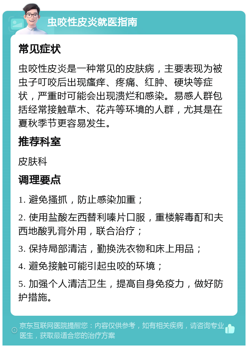 虫咬性皮炎就医指南 常见症状 虫咬性皮炎是一种常见的皮肤病，主要表现为被虫子叮咬后出现瘙痒、疼痛、红肿、硬块等症状，严重时可能会出现溃烂和感染。易感人群包括经常接触草木、花卉等环境的人群，尤其是在夏秋季节更容易发生。 推荐科室 皮肤科 调理要点 1. 避免搔抓，防止感染加重； 2. 使用盐酸左西替利嗪片口服，重楼解毒酊和夫西地酸乳膏外用，联合治疗； 3. 保持局部清洁，勤换洗衣物和床上用品； 4. 避免接触可能引起虫咬的环境； 5. 加强个人清洁卫生，提高自身免疫力，做好防护措施。