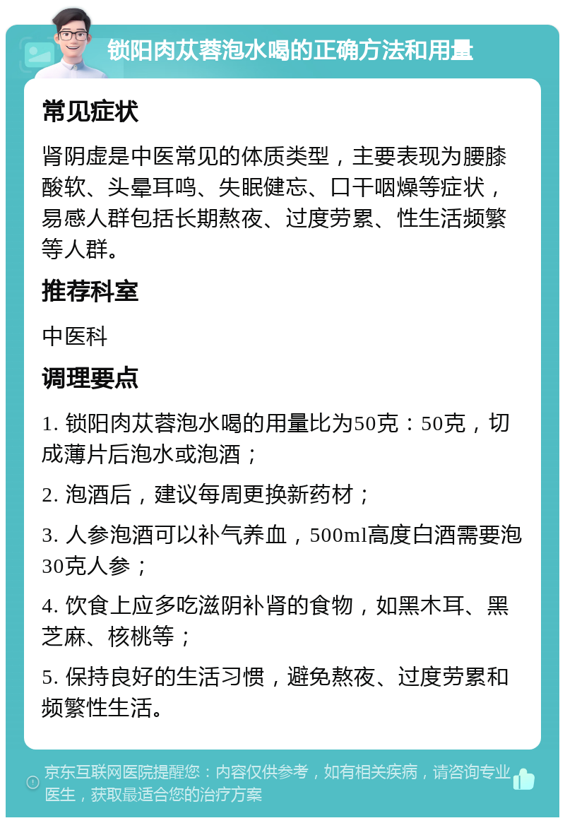 锁阳肉苁蓉泡水喝的正确方法和用量 常见症状 肾阴虚是中医常见的体质类型，主要表现为腰膝酸软、头晕耳鸣、失眠健忘、口干咽燥等症状，易感人群包括长期熬夜、过度劳累、性生活频繁等人群。 推荐科室 中医科 调理要点 1. 锁阳肉苁蓉泡水喝的用量比为50克：50克，切成薄片后泡水或泡酒； 2. 泡酒后，建议每周更换新药材； 3. 人参泡酒可以补气养血，500ml高度白酒需要泡30克人参； 4. 饮食上应多吃滋阴补肾的食物，如黑木耳、黑芝麻、核桃等； 5. 保持良好的生活习惯，避免熬夜、过度劳累和频繁性生活。