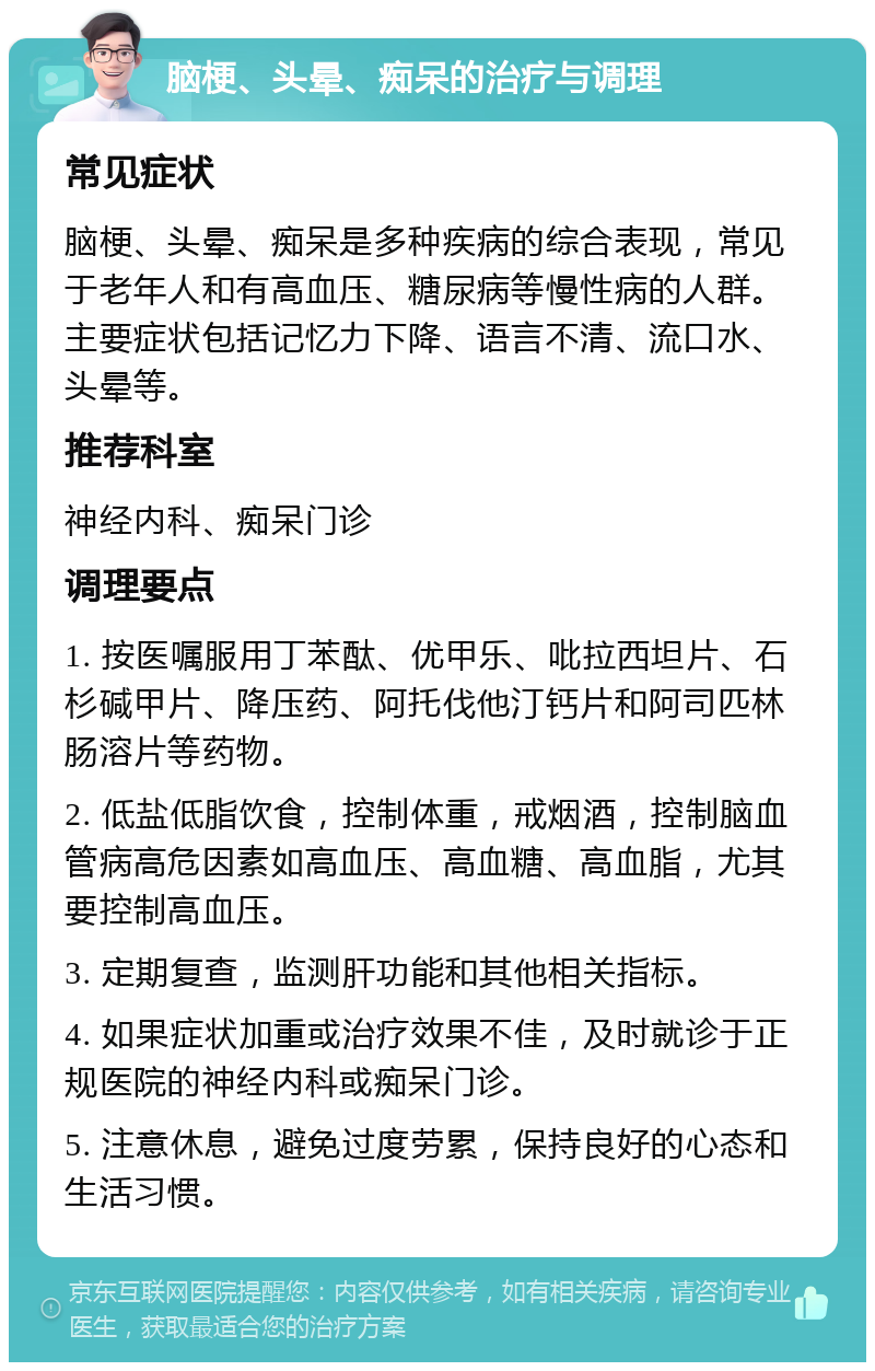 脑梗、头晕、痴呆的治疗与调理 常见症状 脑梗、头晕、痴呆是多种疾病的综合表现，常见于老年人和有高血压、糖尿病等慢性病的人群。主要症状包括记忆力下降、语言不清、流口水、头晕等。 推荐科室 神经内科、痴呆门诊 调理要点 1. 按医嘱服用丁苯酞、优甲乐、吡拉西坦片、石杉碱甲片、降压药、阿托伐他汀钙片和阿司匹林肠溶片等药物。 2. 低盐低脂饮食，控制体重，戒烟酒，控制脑血管病高危因素如高血压、高血糖、高血脂，尤其要控制高血压。 3. 定期复查，监测肝功能和其他相关指标。 4. 如果症状加重或治疗效果不佳，及时就诊于正规医院的神经内科或痴呆门诊。 5. 注意休息，避免过度劳累，保持良好的心态和生活习惯。