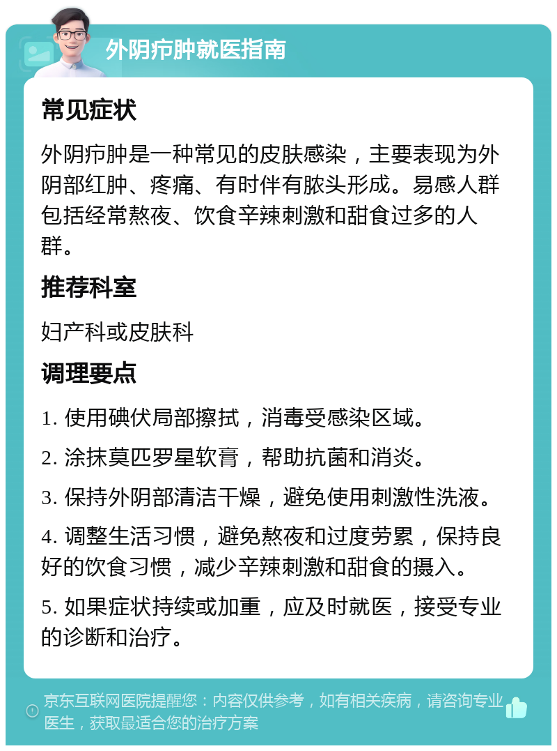 外阴疖肿就医指南 常见症状 外阴疖肿是一种常见的皮肤感染，主要表现为外阴部红肿、疼痛、有时伴有脓头形成。易感人群包括经常熬夜、饮食辛辣刺激和甜食过多的人群。 推荐科室 妇产科或皮肤科 调理要点 1. 使用碘伏局部擦拭，消毒受感染区域。 2. 涂抹莫匹罗星软膏，帮助抗菌和消炎。 3. 保持外阴部清洁干燥，避免使用刺激性洗液。 4. 调整生活习惯，避免熬夜和过度劳累，保持良好的饮食习惯，减少辛辣刺激和甜食的摄入。 5. 如果症状持续或加重，应及时就医，接受专业的诊断和治疗。