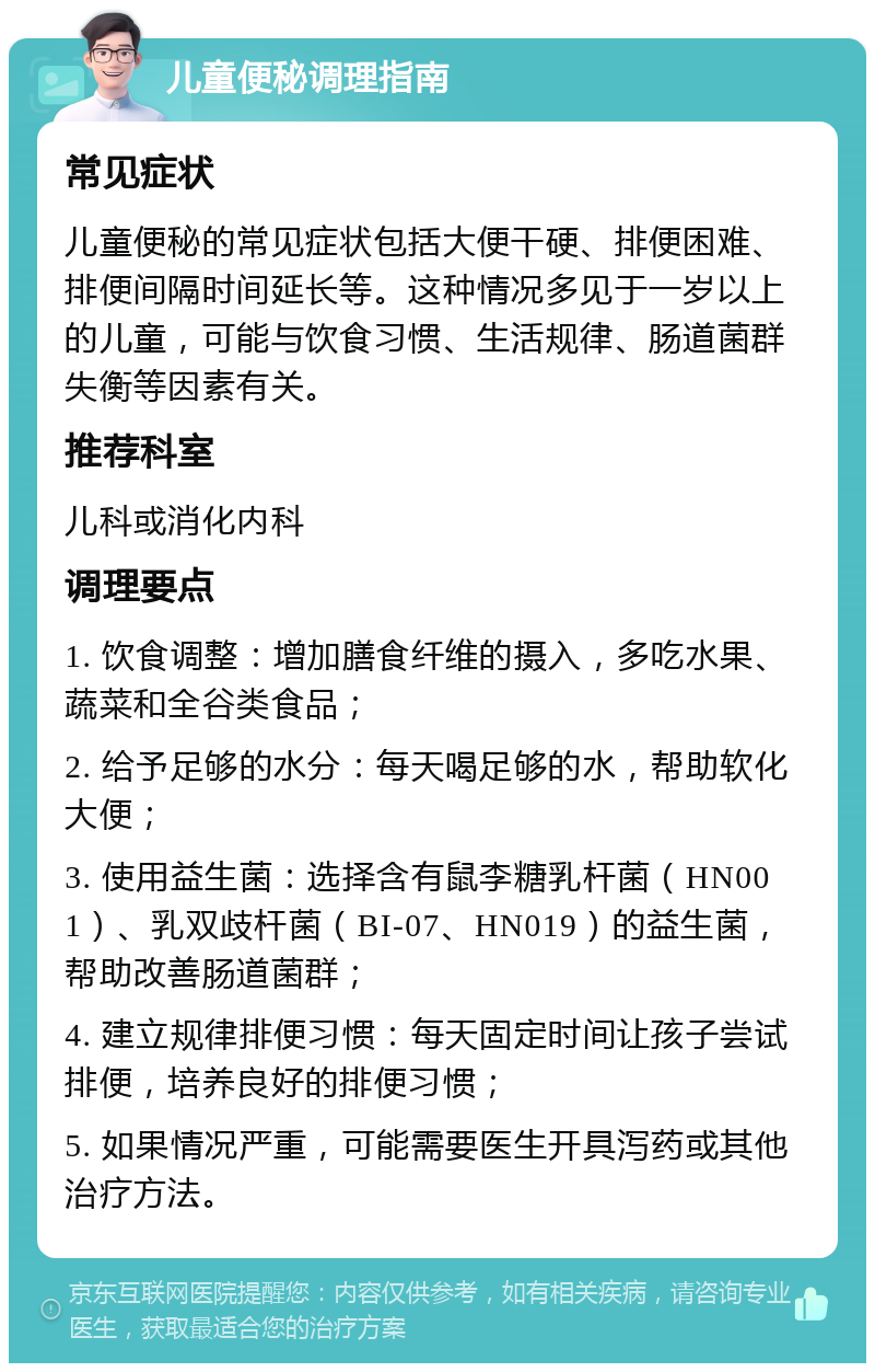 儿童便秘调理指南 常见症状 儿童便秘的常见症状包括大便干硬、排便困难、排便间隔时间延长等。这种情况多见于一岁以上的儿童，可能与饮食习惯、生活规律、肠道菌群失衡等因素有关。 推荐科室 儿科或消化内科 调理要点 1. 饮食调整：增加膳食纤维的摄入，多吃水果、蔬菜和全谷类食品； 2. 给予足够的水分：每天喝足够的水，帮助软化大便； 3. 使用益生菌：选择含有鼠李糖乳杆菌（HN001）、乳双歧杆菌（BI-07、HN019）的益生菌，帮助改善肠道菌群； 4. 建立规律排便习惯：每天固定时间让孩子尝试排便，培养良好的排便习惯； 5. 如果情况严重，可能需要医生开具泻药或其他治疗方法。