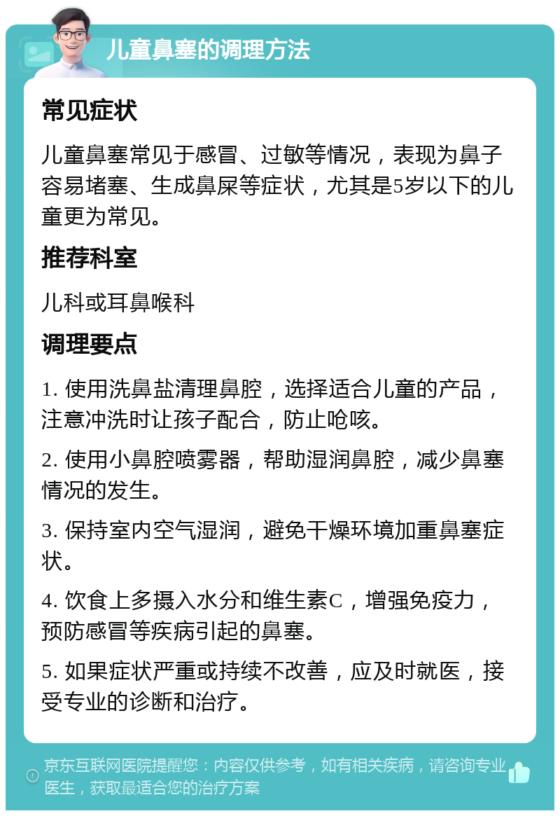 儿童鼻塞的调理方法 常见症状 儿童鼻塞常见于感冒、过敏等情况，表现为鼻子容易堵塞、生成鼻屎等症状，尤其是5岁以下的儿童更为常见。 推荐科室 儿科或耳鼻喉科 调理要点 1. 使用洗鼻盐清理鼻腔，选择适合儿童的产品，注意冲洗时让孩子配合，防止呛咳。 2. 使用小鼻腔喷雾器，帮助湿润鼻腔，减少鼻塞情况的发生。 3. 保持室内空气湿润，避免干燥环境加重鼻塞症状。 4. 饮食上多摄入水分和维生素C，增强免疫力，预防感冒等疾病引起的鼻塞。 5. 如果症状严重或持续不改善，应及时就医，接受专业的诊断和治疗。