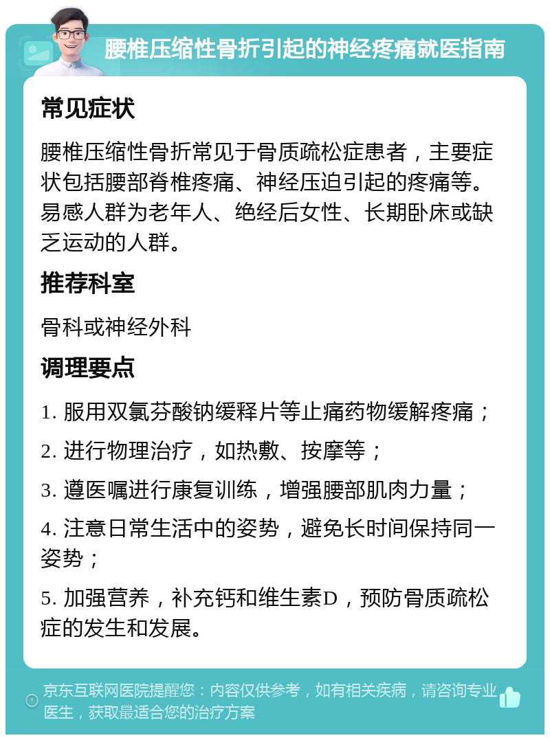 腰椎压缩性骨折引起的神经疼痛就医指南 常见症状 腰椎压缩性骨折常见于骨质疏松症患者，主要症状包括腰部脊椎疼痛、神经压迫引起的疼痛等。易感人群为老年人、绝经后女性、长期卧床或缺乏运动的人群。 推荐科室 骨科或神经外科 调理要点 1. 服用双氯芬酸钠缓释片等止痛药物缓解疼痛； 2. 进行物理治疗，如热敷、按摩等； 3. 遵医嘱进行康复训练，增强腰部肌肉力量； 4. 注意日常生活中的姿势，避免长时间保持同一姿势； 5. 加强营养，补充钙和维生素D，预防骨质疏松症的发生和发展。